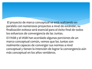 El proyecto de marco conceptual se está realizando en
paralelo con numerosos proyectos a nivel de estándar, su
finalización exitosa será esencial para el éxito final de todos
los esfuerzos de convergencia de las Juntas.
El FASB y el IASB han acordado algunas porciones de un
marco conceptual común, vemos que las Juntas son
realmente capaces de converger sus normas a nivel
conceptual y tienen la intención de lograr la convergencia aún
más conceptual en los años venideros.
 