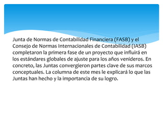 Junta de Normas de Contabilidad Financiera (FASB) y el
Consejo de Normas Internacionales de Contabilidad (IASB)
completaron la primera fase de un proyecto que influirá en
los estándares globales de ajuste para los años venideros. En
concreto, las Juntas convergieron partes clave de sus marcos
conceptuales. La columna de este mes le explicará lo que las
Juntas han hecho y la importancia de su logro.
 