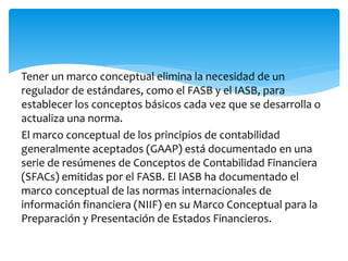 Tener un marco conceptual elimina la necesidad de un
regulador de estándares, como el FASB y el IASB, para
establecer los conceptos básicos cada vez que se desarrolla o
actualiza una norma.
El marco conceptual de los principios de contabilidad
generalmente aceptados (GAAP) está documentado en una
serie de resúmenes de Conceptos de Contabilidad Financiera
(SFACs) emitidas por el FASB. El IASB ha documentado el
marco conceptual de las normas internacionales de
información financiera (NIIF) en su Marco Conceptual para la
Preparación y Presentación de Estados Financieros.
 