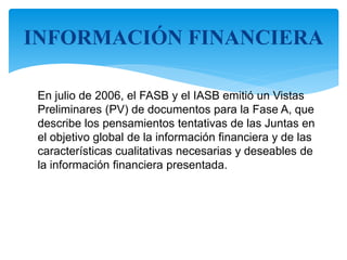 En julio de 2006, el FASB y el IASB emitió un Vistas
Preliminares (PV) de documentos para la Fase A, que
describe los pensamientos tentativas de las Juntas en
el objetivo global de la información financiera y de las
características cualitativas necesarias y deseables de
la información financiera presentada.
INFORMACIÓN FINANCIERA
 