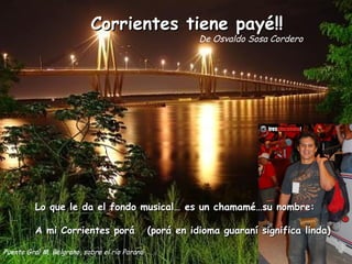Corrientes tiene payé!! De Osvaldo Sosa Cordero Puente Gral M. Belgrano, sobre el río Paraná Lo que le da el fondo musical… es un chamamé…su nombre: A mi Corrientes porá  (porá en idioma guaraní significa linda) 