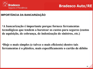 IMPORTÂNCIA DA BANCARIZAÇÃO Bradesco Auto/RE A bancarização é importante porque fornece ferramentas tecnológicas que tendem a baratear os custos para seguros (custos de aquisição, de cobrança, de indenização de sinistros, etc.) Hoje o mais simples (e talvez o mais eficiente) dentre tais ferramentas é o plástico, mais especificamente o cartão de débito 