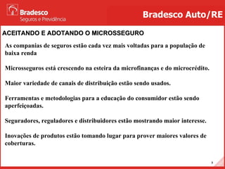 ACEITANDO E ADOTANDO O MICROSSEGURO Bradesco Auto/RE As companias de seguros estão cada vez mais voltadas para a população de baixa renda  Microsseguros está crescendo na esteira da microfinanças e do microcrédito.  Maior variedade de canais de distribuição estão sendo usados. Ferramentas e metodologias para a educação do consumidor estão sendo aperfeiçoadas. Seguradores, reguladores e distribuidores estão mostrando maior interesse. Inovações de produtos estão tomando lugar para prover maiores valores de coberturas. 