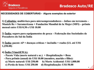 NECESSIDADES DE COBERTURAS -  Alguns exemplos do exterior Bradesco Auto/RE 1)  Colômbia:  multirrisco para microempreendedores – ênfase em terremoto – Munich Re + Suramericana + Fundación Mundial de la Mujer (MFI) – prêmio mensal entre US$ 0.30 e US$ 10.00 2)  Índia:  seguro para equipamentos de pesca – Federação das Sociedades de Pescadores do Sul da Índia 3)  Índia:  pacote AP + doenças críticas + incêndio + roubo (I.S. até US$ 1,250.00) 4)  Índia (VimoSEWA): - Pacote Vida (morte natural e ac.)  + Hospitalização + Bens - Para prêmio (anual) de US$ 10.00 (membro, marido e filho): a) Morte natural: US$ 250.00  b) Morte Acidental: US$ 1,000.00  c) Perda de bens: US$ 250.00  d) Hospitalização: US$ 50.00 