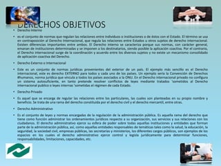 DERECHOS OBJETIVOS• Derecho Interno
• es el conjunto de normas que regulan las relaciones entre individuos o instituciones o de éstos con el Estado. El término se usa
en contraposición al Derecho Internacional, que regula las relaciones entre Estados u otros sujetos de derecho internacional.
Existen diferencias importantes entre ambos. El Derecho interno se caracteriza porque sus normas, con carácter general,
emanan de instituciones determinadas y se imponen a los destinatarios, siendo posible la aplicación coactiva. Por el contrario,
el Derecho internacional surge de la coordinación y acuerdo entre los diversos sujetos y no existe un mecanismo consolidado
de aplicación coactiva del Derecho.
• Derecho Externo o Internacional
• Este es un conjunto de normas jurídicas provenientes del exterior de un país. El ejemplo más sencillo es el Derecho
internacional, este es derecho EXTERNO para todos y cada uno de los países. Un ejemplo sería la Convención de Derechos
#humanos, norma jurídica que vincula a todos los países asociados a la ONU. En el Derecho internacional privado no configura
un sistema autosuficiente, en tanto pretende resolver conflictos de leyes mediante tratados 'sometidos al Derecho
internacional publico o leyes internas 'sometidas el régimen de cada Estado.
• Derecho Privado
• Es aquel que se encarga de regular las relaciones entre los particulares, las cuales son planteadas en su propio nombre y
beneficio. Se trata de una rama del derecho constituida por el derecho civil y el derecho mercantil, entre otras.
• Derecho Administrativo
• Es el conjunto de leyes y normas encargadas de la regulación de la administración pública. Es aquella rama del derecho que
tiene como función administrar los ordenamientos jurídicos respecto a su organización, sus servicios y sus relaciones con los
ciudadanos. El derecho administrativo ejerce su esfera de poder sobre todas aquellas instituciones y entidades que forman
parte de la administración pública, así, como aquellas entidades responsables de temáticas tales como la salud, la educación, la
seguridad, la sociedad civil, empresas públicas, las secretarías y ministerios, los diferentes cargos públicos, son ejemplos de los
espacios en los cuales el derecho administrativo ejerce control y legisla jurídicamente para determinar funciones,
responsabilidades, limitaciones, capacidades, etc.
 