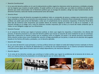 • Derecho Constitucional
• Es la rama del derecho público en el cual el ordenamiento jurídico regula las relaciones entre las personas y entidades privadas
con los órganos que muestra el poder público. El poder político es la rama jurídica que une todos los ámbitos de estudio del
derecho que están relacionadas con el fenómeno político que se encarga de estudiar y dirigir las leyes fundamentales de los
derechos humanos, tanto del mando constitucional como del estado.
• Derecho Penal
• Es la importante rama del derecho encargada de establecer todo un compendio de penas y castigos para imponerlos a quien
haya cometido un delito, el cual amerite una condena por los actos cometidos. El Derecho Penal comprende una serie de leyes
jurídicas con poder para privar de libertades y velar por el cumplimiento de las sanciones impuestas. El Derecho Penal dicta
todo tipo de sentencia ante situaciones que puedan alterar de manera negativa el orden de la vida en la sociedad, si una
persona infringe en el código civil y viola los estatutos morales impuestos por la ética y la moral del medio ambiente que lo
rodea, se vera obligado a pagar por sus infracciones.
• Derecho Procesal
• es el conjunto de normas que regula el proceso judicial, es decir, que regula los requisitos, el desarrollo y los efectos del
proceso. El derecho procesal es una rama del derecho público que incluye al conjunto de actos mediante los que se constituye,
desarrolla y determina la relación jurídica que se establece entre el juzgador, las partes y las demás personas intervinientes.
Dicha relación jurídica tiene como finalidad dar solución al litigio planteado por las partes, a través de una decisión del juzgador
basada en los hechos afirmados y probados, y en el derecho aplicable.
• Derecho del Trabajo
• Es una rama del derecho cuyos principios y normas jurídicas tienen por objeto la tutela del trabajo humano realizado en forma
libre, por cuenta ajena, en relación de dependencia y a cambio de una contraprestación. Es un sistema normativo heterónomo
y autónomo que regula determinados tipos de trabajo dependiente y de relaciones laborales.
• Derecho Agrario
• Es la rama de los derechos sociales que constituye el orden jurídico que regula los problemas de la tenencia de la tierra, así
como sus diversas formas de propiedad y la actividad agraria que se realiza sobre ella.
 