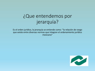 ¿Que entendemos por
jerarquía?
Es el orden jurídico, la jerarquía se entiende como: “la relación de rango
que existe entre diversas normas que integran el ordenamiento jurídico
mexicano”
 