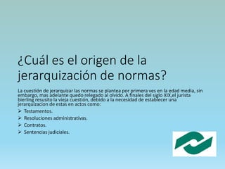 ¿Cuál es el origen de la
jerarquización de normas?
La cuestión de jerarquizar las normas se plantea por primera ves en la edad media, sin
embargo, mas adelante quedo relegado al olvido. A finales del siglo XIX,el jurista
bierling resusito la vieja cuestión, debido a la necesidad de establecer una
jerarquízacion de estas en actos como:
 Testamentos.
 Resoluciones administrativas.
 Contratos.
 Sentencias judiciales.
 
