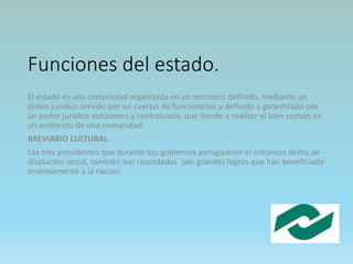 Funciones del estado.
El estado es una comunidad organizada en un territorio definido, mediante un
orden juridíco servido por un cuerpo de funcionarios y definido y garantizado por
un poder jurídico autónomo y centralizado, que tiende a realizar el bien común en
un ambiento de una comunidad.
BREVIARIO CULTURAL.
Los tres presidentes que durante sus gobiernos persiguieron el entonces delito de
disolución social, también son recordados ´por grandes logros que han beneficiado
enormemente a la nación.
 