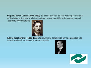 Miguel Alemán Valdez (1903-1983). Su administración se caracterizo por creación
de la ciudad universitaria y la industria de mexica, también se le conoce como el
“cachorro revolucionario”
Adolfo Ruiz Cortines (1890-1973). Su sexenio se caracterizó por la austeridad y la
unidad nacional, se acelero el reparto agrario.
 