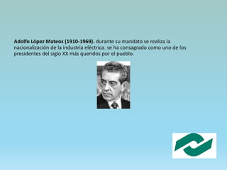 Adolfo López Mateos (1910-1969). durante su mandato se realiza la
nacionalización de la industria eléctrica. se ha consagrado como uno de los
presidentes del siglo XX más queridos por el pueblo.
 