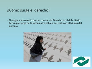 ¿Cómo surge el derecho?
• El origen más remoto que se conoce del Derecho es el del criterio
Persa que surge de la lucha entre el bien y el mal, con el triunfo del
primero.
 
