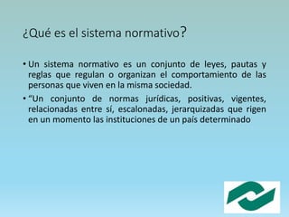 ¿Qué es el sistema normativo?
• Un sistema normativo es un conjunto de leyes, pautas y
reglas que regulan o organizan el comportamiento de las
personas que viven en la misma sociedad.
• “Un conjunto de normas jurídicas, positivas, vigentes,
relacionadas entre sí, escalonadas, jerarquizadas que rigen
en un momento las instituciones de un país determinado
 