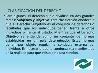 CLASIFICACIÓN DEL DERECHO
•Para algunos, el derecho suele dividirse en dos grandes
ramas: Subjetivo y Objetivo. Esta clasificación obedece a
que el Derecho Subjetivo es el conjunto de derechos o
facultades que los individuos tienen frente a otros
individuos o frente al Estado. Mientras que el Derecho
Objetivo se entiende como un conjunto de normas
establecidas en un país determinado. Estas normas
tienen por objeto regular la conducta externa del
individuo. Es necesario que la conducta sea manifestada
en la realidad para que exista o no una sanción.
 