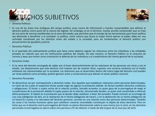 DERECHOS SUBJETIVOS
• Derecho Políticos
• Es una de las áreas mas ambiguas del campo jurídico, pues carece de información y fuentes comprobables que definan al
derecho político como parte de la ciencia del legislar. Sin embargo, al oír el término, resulta sencillo comprender que se trata
de una serie de normas establecidas en el seno del estado, que permiten que el manejo de las herramientas para hacer política
sea destinado a beneficiar a la sociedad. La política, como ciencia que busca la mejor forma ejercer el poder, debe ser una
actividad coordinada por los distintos entes del estado y la sociedad, para así fundamentar al derecho político con
pensamientos de igualdad y justicia.
• Derechos Públicos
• Es el apartado del ordenamiento jurídico que tiene como objetivo regular las relaciones entre los individuos y las entidades
privadas en relación que con las instituciones públicas del estado. De esta manera, el Derecho Público es el conjunto de
normas y leyes que tienen como orientación la defensa de los individuos y el cumplimiento del interés general de la sociedad.
• Derechos Civiles
• Es la rama del derecho encargada de vigilar por el buen desenvolvimiento de las relaciones de las personas con otras y con el
estado. Las disposiciones que este derecho civil impone son de carácter ético, suponen una correcta conducta con el medio
ambiente son representadas por la sociedad. Las relaciones que se desarrollan dentro del marco legal del derecho civil pueden
ser tanto públicas como privadas, podrán generar actos y consecuencias que afecten al sector público nacional.
• Derechos Personales
• Se denominan así por contraposición a derechos reales. Son aquellos que establecen relaciones entre personas determinadas,
en razón de las cuales el respectivo titular puede exigir de alguien la prestación debida. Se llaman también derechos crediticios
u obligaciones. El titular o sujeto activo de la relación jurídica, llamado acreedor, es quien goza de la prerrogativa de exigir el
cumplimiento de la prestación debida El sujeto pasivo de la relación, denominado deudor, es quien está constreñido a efectuar
dicha prestación. El objeto es la prestación que el deudor debe satisfacer a favor del acreedor. Puede consistir en la entrega de
una cosa (obligación de dar), en la realización de in hecho (obligación de hacer), o en la abstención de un hecho (obligación de
no hacer).En cuanto a la naturaleza del derecho personal, consiste en una relación entre dos personas determinadas. También
las cosas o los hechos humanos aptos para satisfacer nuestras necesidades constituyen el objeto de éstos derechos. Pero en
tanto que en el derecho real la prerrogativa del titular se ejerce directamente sobre la cosa misma (jus in rem), en los derechos
personales la prerrogativa se ejerce sobre otra persona a fin de obtener a través de ella el goce de la cosa (jus ad rem).
 