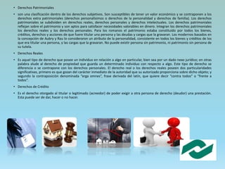 • Derechos Patrimoniales
• son una clasificación dentro de los derechos subjetivos. Son susceptibles de tener un valor económico y se contraponen a los
derechos extra patrimoniales (derechos personalísimos o derechos de la personalidad y derechos de familia). Los derechos
patrimoniales se subdividen en derechos reales, derechos personales y derechos intelectuales. Los derechos patrimoniales
reflejan sobre el patrimonio y son aptos para satisfacer necesidades valorables en dinero. Integran los derechos patrimoniales
los derechos reales y los derechos personales. Para los romanos el patrimonio estaba constituido por todos los bienes,
créditos, derechos y acciones de que fuere titular una persona y las deudas y cargas que la gravaran. Los modernos basados en
la concepción de Aubry y Rau lo consideraron un atributo de la personalidad, consistente en todos los bienes y créditos de los
que era titular una persona, y las cargas que la gravaran. No puede existir persona sin patrimonio, ni patrimonio sin persona de
su tutela.
• Derechos Reales
• Es aquel tipo de derecho que posee un individuo en relación a algo en particular, bien sea por un dado nexo jurídico; en otras
palabra alude al derecho de propiedad que guarda un determinado individuo con respecto a algo. Este tipo de derecho se
diferencia o se contrapone con los derechos personales. El derecho real o los derechos reales poseen dos particularidades
significativas, primero es que gozan del carácter inmediato de la autoridad que su autorizado proporciona sobre dicho objeto; y
segundo la contraposición denominada “erga omnes”, frase derivada del latín, que quiere decir “contra todos” o “frente a
todos”.
• Derechos de Crédito
• Es el derecho otorgado al titular o legitimado (acreedor) de poder exigir a otra persona de derecho (deudor) una prestación.
Esta puede ser de dar, hacer o no hacer.
 