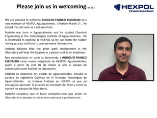 Photo
We are pleased to welcome RODOLFO FRANCO ESCOBEDO as a
new member of HEXPOL Aguascalientes. Effective March 1st , he
joined the Lab team as a Lab Assistant.
Rodolfo was born in Aguascalientes and he studied Chemical
Engineering at the Technological Institute of Aguascalientes. He
is interested in working at HEXPOL so he can learn the rubber
mixing process and how to operate every lab machine.
Rodolfo believes that the great work environment in the
laboratory will help him to grow as a person and as an employee.
Nos complacemos en darle la bienvenida a RODOLFO FRANCO
ESCOBEDO como nuevo integrante de HEXPOL Aguascalientes,
quien a partir de este 01 de marzo se une al equipo de
Laboratorio como Auxiliar de laboratorio.
Rodolfo es originario del estado de Aguascalientes, estudio la
carrera de Ingeniería Química en el instituto Tecnológico de
Aguascalientes. Le interesa trabajar en HEXPOL ya que así
conseguirá aprender el proceso de mezclado del Hule y como se
operan los equipos de laboratorio.
Rodolfo considera que el buen compañerismo que existe en
laboratorio lo ayudara a crecer como persona y profesionista.
Please join us in welcoming……
 