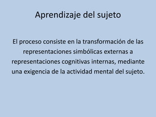 Aprendizaje del sujeto
El proceso consiste en la transformación de las
representaciones simbólicas externas a
representaciones cognitivas internas, mediante
una exigencia de la actividad mental del sujeto.
 