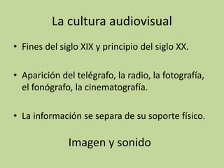 La cultura audiovisual
• Fines del siglo XIX y principio del siglo XX.
• Aparición del telégrafo, la radio, la fotografía,
el fonógrafo, la cinematografía.
• La información se separa de su soporte físico.
Imagen y sonido
 