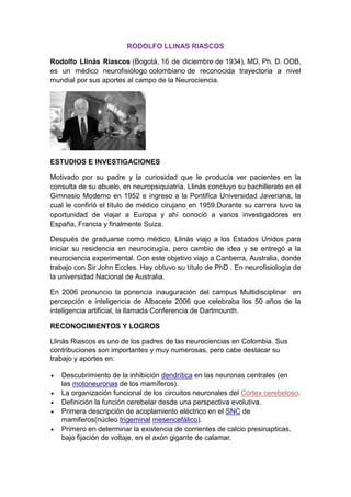 RODOLFO LLINAS RIASCOS

Rodolfo Llinás Riascos (Bogotá, 16 de diciembre de 1934), MD, Ph. D. ODB,
es un médico neurofisiólogo colombiano de reconocida trayectoria a nivel
mundial por sus aportes al campo de la Neurociencia.




ESTUDIOS E INVESTIGACIONES

Motivado por su padre y la curiosidad que le producía ver pacientes en la
consulta de su abuelo, en neuropsiquiatría, Llinás concluyo su bachillerato en el
Gimnasio Moderno en 1952 e ingreso a la Pontifica Universidad Javeriana, la
cual le confirió el título de médico cirujano en 1959.Durante su carrera tuvo la
oportunidad de viajar a Europa y ahí conoció a varios investigadores en
España, Francia y finalmente Suiza.

Después de graduarse como médico, Llinás viajo a los Estados Unidos para
iniciar su residencia en neurocirugía, pero cambio de idea y se entregó a la
neurociencia experimental. Con este objetivo viajo a Canberra, Australia, donde
trabajo con Sir John Eccles. Hay obtuvo su título de PhD . En neurofisiología de
la universidad Nacional de Australia.

En 2006 pronuncio la ponencia inauguración del campus Multidisciplinar en
percepción e inteligencia de Albacete 2006 que celebraba los 50 años de la
inteligencia artificial, la llamada Conferencia de Dartmounth.

RECONOCIMIENTOS Y LOGROS

Llinás Riascos es uno de los padres de las neurociencias en Colombia. Sus
contribuciones son importantes y muy numerosas, pero cabe destacar su
trabajo y aportes en:

   Descubrimiento de la inhibición dendrítica en las neuronas centrales (en
   las motoneuronas de los mamíferos).
   La organización funcional de los circuitos neuronales del Córtex cerebeloso.
   Definición la función cerebelar desde una perspectiva evolutiva.
   Primera descripción de acoplamiento eléctrico en el SNC de
   mamiferos(núcleo trigeminal mesencefálico).
   Primero en determinar la existencia de corrientes de calcio presinapticas,
   bajo fijación de voltaje, en el axón gigante de calamar.
 