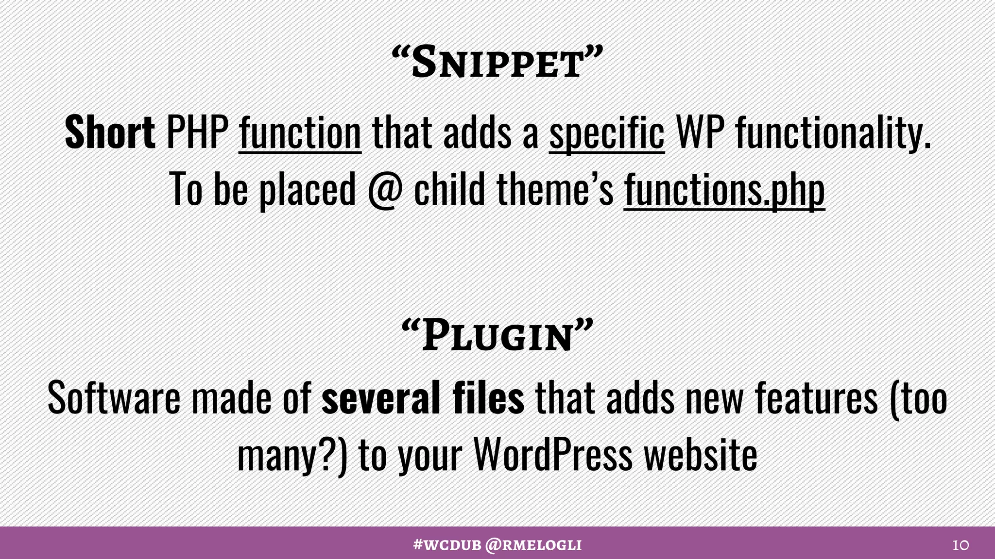 #wcdub @rmelogli
“Snippet”
Short PHP function that adds a specific WP functionality.
To be placed @ child theme’s functions.php
“Plugin”
Software made of several files that adds new features (too
many?) to your WordPress website
10
 