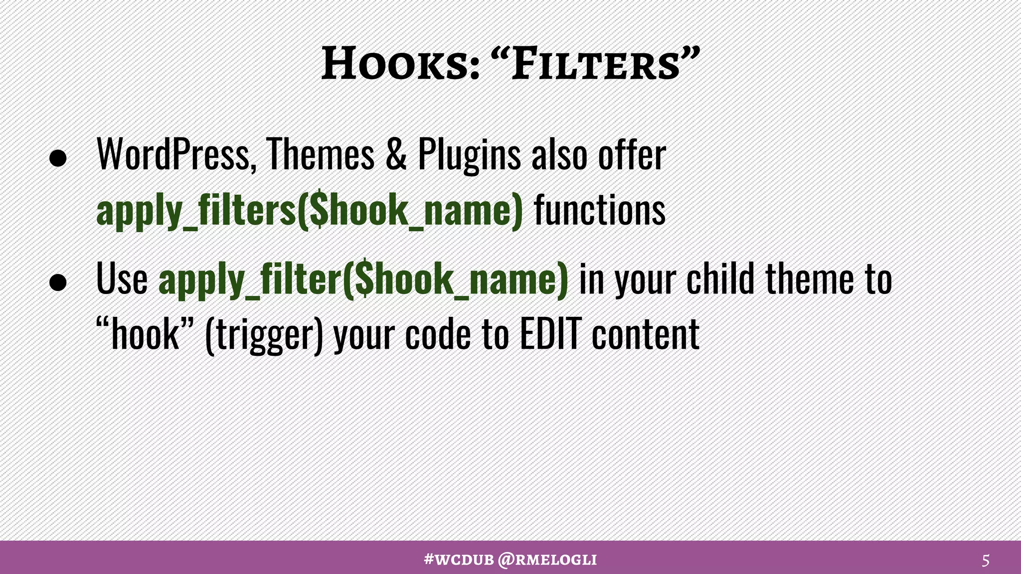#wcdub @rmelogli
Hooks: “Filters”
● WordPress, Themes & Plugins also offer
apply_filters($hook_name) functions
● Use apply_filter($hook_name) in your child theme to
“hook” (trigger) your code to EDIT content
5
 