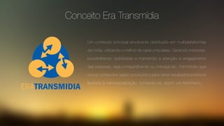 Conceito Era Transmídia
Um conteúdo principal envolvente distribuído em multiplataformas
de mídia, utilizando o melhor de cada uma delas. Gerando interesse,
possibilitando visibilidade e mantendo a atenção e engajamento
das pessoas, seja compartilhando ou interagindo. Permitindo que
novos conteúdos sejam produzidos para obter resultados positivos
levando à transversalização, tornando-se assim um fenômeno.
 