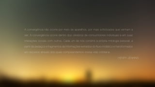 A convergência não ocorre por meio de aparelhos, por mais sofisticados que venham a
ser. A convergência ocorre dentro dos cérebros de consumidores individuais e em suas
interações sociais com outros. Cada um de nós constrói a própria mitologia pessoal, a
partir de pedaços e fragmentos de informações extraídos do fluxo midiático e transformados
em recursos através dos quais compreendemos nossa vida cotidiana.
HENRY JENKINS
 