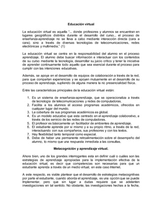 Educación virtual 
La educación virtual es aquella “... donde profesores y alumnos se encuentran en 
lugares geográficos distintos durante el desarrollo del curso... el proceso de 
enseñanza-aprendizaje no se lleva a cabo mediante interacción directa (cara a 
cara); sino a través de diversas tecnologías de telecomunicaciones, redes 
electrónicas y multimedia.” (1) 
La educación virtual se centra en la responsabilidad del alumno en el proceso 
aprendizaje. El alumno debe buscar información e interactuar con los contenidos 
de su curso mediante la tecnología, desarrollar su juicio crítico y tener la iniciativa 
de aprender continuamente todo aquello que sea esencial durante el proceso para 
cumplir con las intenciones educativas. 
Además, se apoya en el desarrollo de equipos de colaboración a través de la red, 
para que compartan experiencias y se apoyen mutuamente en el desarrollo de su 
proceso de aprendizaje, supliendo de alguna manera la no presencialidad física. 
Entre las características principales de la educación virtual están: 
1. Es un sistema de enseñanza-aprendizaje, que se operacionaliza a través 
de tecnología de telecomunicaciones y redes de computadoras. 
2. Facilita a los alumnos el acceso programas académicos, ofrecidos en 
cualquier lugar del mundo. 
3. La cobertura de sus programas académicos es global. 
4. Es un modelo educativo que esta centrado en el aprendizaje colaborativo, a 
través de los servicio de las redes de computadoras. 
5. El profesor es básicamente un facilitador de ambientes de aprendizaje. 
6. El estudiante aprende por si mismo y a su propio ritmo, a través de la red, 
interactuando con sus compañeros, sus profesores y con los textos. 
7. Hay flexibilidad tanto temporal como especial. 
8. Debe de haber una permanente retroalimentación sobre el desempeño del 
alumno, lo mismo que una respuesta inmediata a las consultas. 
Metacognición y aprendizaje virtual. 
Ahora bien, uno de los grandes interrogantes esta en definir cuál o cuáles son las 
estrategias de aprendizaje apropiadas para la implementación efectiva de la 
educación virtual, es decir que competencias son necesarias para que un 
estudiante aprenda a través de un medio virtual, en este caso Internet. 
A este respecto, es viable plantear que el desarrollo de estrategias metacognitivas 
por parte el estudiante, cuando aborda el aprendizaje, es una opción que se puede 
Implementar, pero que sin lugar a dudas requiere que se adelanten 
investigaciones en tal sentido. No obstante, las investigaciones hechas a la fecha, 
 