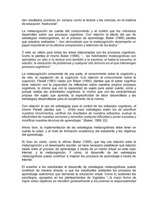 dan resultados positivos en campos como la lectura y las ciencias, en el sistema 
de educación “tradicional”. 
La metacognición da cuenta del conocimiento y el control que los individuos 
desarrollan sobre sus procesos cognitivos. Con relación al efecto del uso de 
estrategias metacognitivas, en el proceso de aprendizaje, Baker (1995) plantea 
que estudios realizados “...han demostrado que la metacognición desempeña un 
papel importante en la efectiva comprensión y retención de los textos.” 
Y esto es válido para todas las áreas relacionadas con los procesos cognitivos. 
Como lo plantea el mismo Baker (1995), “... las habilidades metacognitivas son 
aplicables no sólo a la lectura sino también a la escritura, el habla la escucha, el 
estudio, la resolución de problemas y cualquier otro dominio en el que intervengan 
procesos cognitivos”. 
La metacognición comprende de una parte, el conocimiento sobre la cognición y 
de otra, la regulación de la cognición. Con relación al conocimiento sobre la 
cognición, Flavell (1981) citado por Baker (1995), plantea que el saber cognitivo 
tiene relación con la capacidad de reflexionar sobre nuestros propios procesos 
cognitivos, lo mismo que con la capacidad de sujeto para saber cuánto, cómo y 
porqué realiza las actividades cognitivas, lo mismo que con las características 
propias del sujeto que aprende, la especificidad de labor desarrollada y las 
estrategias desarrolladas para el cumplimiento de la misma. 
Con relación al uso de estrategias para el control de los esfuerzos cognitivos, el 
mismo Flavell, plantea que “... Entre esas estrategias están las de planificar 
nuestros movimientos, verificar los resultados de nuestros esfuerzos, evaluar la 
efectividad de nuestras acciones y remediar cualquier dificultad y poner a prueba y 
modificar nuestras técnicas de aprendizaje.” (Baker, 1995: 22) 
Ahora bien, la implementación de las estrategias metacognitivas debe tener en 
cuenta la edad, y el nivel de formación académica del estudiante y los objetivos 
del aprendizaje. 
Si bien es cierto, como lo afirma Baker (1995), que hay una relación entre la 
metacognición y el desempeño escolar, se hace necesario establecer qué relación 
existe entre el proceso de aprendizaje a través de un medio virtual, en este caso 
Internet, y la metacognición. Y cómo, el desarrollo de las estrategias 
metacognitivas puede contribuir a mejorar los procesos de aprendizaje a través de 
Internet. 
El enseñar a los estudiantes el desarrollo de estrategias metacognitivas, puede 
contribuir de manera directa, a que los estudiantes adelanten los procesos de 
aprendizaje autónomos que demanda la educación virtual. Como lo sostienen los 
psicólogos, apoyados en los planteamientos de Vygotsky “...la mejor forma de 
lograr estos objetivos es transferir gradualmente a los jóvenes la responsabilidad 
 