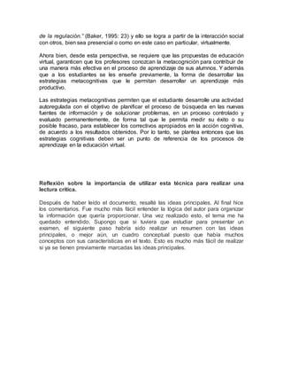 de la regulación.” (Baker, 1995: 23) y ello se logra a partir de la interacción social 
con otros, bien sea presencial o como en este caso en particular, virtualmente. 
Ahora bien, desde esta perspectiva, se requiere que las propuestas de educación 
virtual, garanticen que los profesores conozcan la metacognición para contribuir de 
una manera más efectiva en el proceso de aprendizaje de sus alumnos. Y además 
que a los estudiantes se les enseñe previamente, la forma de desarrollar las 
estrategias metacognitivas que le permitan desarrollar un aprendizaje más 
productivo. 
Las estrategias metacognitivas permiten que el estudiante desarrolle una actividad 
autoregulada con el objetivo de planificar el proceso de búsqueda en las nuevas 
fuentes de información y de solucionar problemas, en un proceso controlado y 
evaluado permanentemente, de forma tal que le permita medir su éxito o su 
posible fracaso, para establecer los correctivos apropiados en la acción cognitiva, 
de acuerdo a los resultados obtenidos. Por lo tanto, se plantea entonces que las 
estrategias cognitivas deben ser un punto de referencia de los procesos de 
aprendizaje en la educación virtual. 
Reflexión sobre la importancia de utilizar esta técnica para realizar una 
lectura crítica. 
Después de haber leído el documento, resalté las ideas principales. Al final hice 
los comentarios. Fue mucho más fácil entender la lógica del autor para organizar 
la información que quería proporcionar. Una vez realizado esto, el tema me ha 
quedado entendido. Supongo que si tuviera que estudiar para presentar un 
examen, el siguiente paso habría sido realizar un resumen con las ideas 
principales, o mejor aún, un cuadro conceptual puesto que había muchos 
conceptos con sus características en el texto. Esto es mucho más fácil de realizar 
si ya se tienen previamente marcadas las ideas principales. 
 