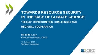 TOWARDS RESOURCE SECURITY
IN THE FACE OF CLIMATE CHANGE:
“NEXUS” OPPORTUNITIES, CHALLENGES AND
REGIONAL COOPERATION
Rodolfo Lacy
Environment Director, OECD
15 October 2021
Tashkent, Uzbekistan
 