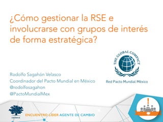¿Cómo gestionar la RSE e 
involucrarse con grupos de interés 
de forma estratégica? 
Rodolfo Sagahón Velasco 
Coordinador del Pacto Mundial en México 
@rodolfosagahon 
@PactoMundialMex 
 