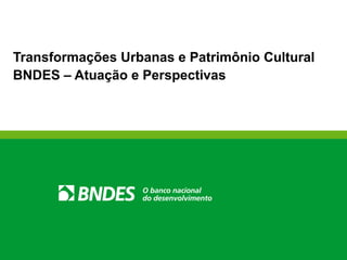 Transformações Urbanas e Patrimônio Cultural
BNDES – Atuação e Perspectivas
 