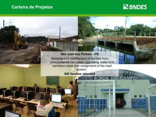 Carteira de Projetos




                         São José dos Pinhais - PR
                  Removal and resettlement of families from
                  environmental risk areas, upgrading, water and
                   sanitation basic and realignment of the road
                                     system.
                            800 families attended
 