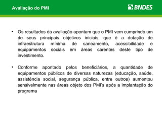 Avaliação do PMI




•   Os resultados da avaliação apontam que o PMI vem cumprindo um
    de seus principais objetivos iniciais, que é a dotação de
    infraestrutura mínima de saneamento, acessibilidade e
    equipamentos sociais em áreas carentes deste tipo de
    investimento.

•   Conforme apontado pelos beneficiários, a quantidade de
    equipamentos públicos de diversas naturezas (educação, saúde,
    assistência social, segurança pública, entre outros) aumentou
    sensivelmente nas áreas objeto dos PMI’s após a implantação do
    programa
 