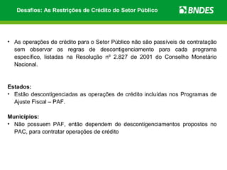 Desafios: As Restrições de Crédito do Setor Público




• As operações de crédito para o Setor Público não são passíveis de contratação
  sem observar as regras de descontigenciamento para cada programa
  específico, listadas na Resolução nº 2.827 de 2001 do Conselho Monetário
  Nacional.


Estados:
• Estão descontigenciadas as operações de crédito incluídas nos Programas de
  Ajuste Fiscal – PAF.

Municípios:
• Não possuem PAF, então dependem de descontigenciamentos propostos no
  PAC, para contratar operações de crédito
 