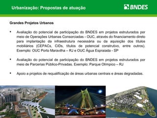 Urbanização: Propostas de atuação


Grandes Projetos Urbanos

     Avaliação do potencial de participação do BNDES em projetos estruturados por
      meio de Operações Urbanas Consorciadas - OUC, através do financiamento direto
      para implantação da infraestrutura necessária ou da aquisição dos títulos
      mobiliários (CEPACs, CIDs, títulos de potencial construtivo, entre outros).
      Exemplo: OUC Porto Maravilha – RJ e OUC Água Espraiada - SP

     Avaliação do potencial de participação do BNDES em projetos estruturados por
      meio de Parcerias Público-Privadas. Exemplo: Parque Olímpico – RJ

     Apoio a projetos de requalificação de áreas urbanas centrais e áreas degradadas.
 