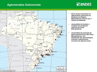 Aglomerados Subnormais


                         •   88,2% desses domicílios em
                             aglomerados subnormais se
                             localizam em Regiões
                             Metropolitanas maiores que 1
                             milhão de habitantes

                         •   necessidade de focalizar o
                             combate aos problemas
                             urbanos nas Áreas
                             Metropolitanas

                         •   necessidade de promoção do
                             desenvolvimento fora das Áreas
                             Metropolitanas, com
                             distribuição das oportunidades,
                             evitando o adensamento
                             excessivo de algumas áreas
 