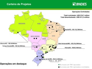 Carteira de Projetos

                                                                                                    Operações Contratadas

                                                                          Total contratado: US$ 516,7 million
                                                                      Total desembolsado: US$ 411,2 milliion




                                                                                 Recife/PE – R$ 115,2 Milhões




o Branco/AC – R$ 59 Milhões                                        Belo Horizonte/MG – R$ 216,8 Milhões
    Campo Grande/MS – R$ 39,4 Milhões
                                                                                Vitória/ES – R$30,5 Milhões




                                        Caxias do Sul/RS – R$ 41,2 Milhões


Operações em destaque                                                M u n i c í p io s c o m P M I ’s a p r o v a d o s
                                                                     M u n i c í p io s c o m P M I ’s a p r o v a d o s e c o n t r a t a d o s
 