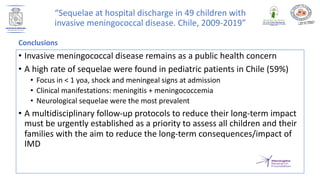 • Invasive meningococcal disease remains as a public health concern
• A high rate of sequelae were found in pediatric patients in Chile (59%)
• Focus in < 1 yoa, shock and meningeal signs at admission
• Clinical manifestations: meningitis + meningococcemia
• Neurological sequelae were the most prevalent
• A multidisciplinary follow-up protocols to reduce their long-term impact
must be urgently established as a priority to assess all children and their
families with the aim to reduce the long-term consequences/impact of
IMD
Conclusions
“Sequelae at hospital discharge in 49 children with
invasive meningococcal disease. Chile, 2009-2019”
 