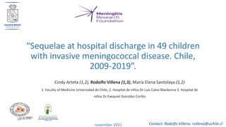 “Sequelae at hospital discharge in 49 children
with invasive meningococcal disease. Chile,
2009-2019”.
november 2021
Cindy Arteta (1,2), Rodolfo Villena (1,3), María Elena Santolaya (1,2)
1. Faculty of Medicine Universidad de Chile, 2. Hospital de niños Dr Luis Calvo Mackenna 3. Hospital de
niños Dr Exequiel González Cortés
Contact: Rodolfo Villena. rvillena@uchile.cl
 