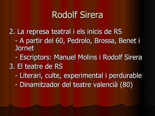 Rodolf Sirera 2. La represa teatral i els inicis de RS - A partir del 60, Pedrolo, Brossa, Benet i Jornet - Escriptors: Manuel Molins i Rodolf Sirera 3. El teatre de RS - Literari, culte, experimental i perdurable - Dinamitzador del teatre valencià (80) 