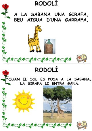 RODOLÍ
RODOLÍ
A LA SABANA UNA GIRAFA,
BEU AIGUA D’UNA GARRAFA.
QUAN EL SOL ES POSA A LA SABANA,
LA GIRAFA LI ENTRA GANA.
 