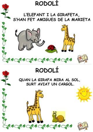 RODOLÍ
RODOLÍ
L’ELEFANT I LA GIRAFETA,
S’HAN FET AMIGUES DE LA MARIETA
QUAN LA GIRAFA MIRA AL SOL,
SURT AVIAT UN CARGOL.
 