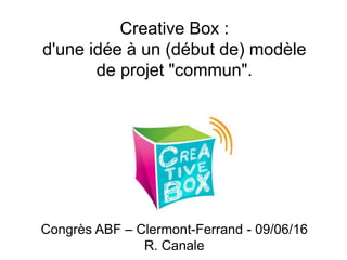 Creative Box :
d'une idée à un (début de) modèle
de projet "commun".
Congrès ABF – Clermont-Ferrand - 09/06/16
R. Canale
 