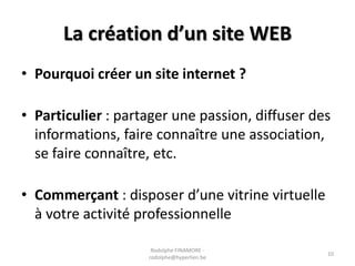 La création d’un site WEB
• Pourquoi créer un site internet ?
• Particulier : partager une passion, diffuser des
informations, faire connaître une association,
se faire connaître, etc.
• Commerçant : disposer d’une vitrine virtuelle
à votre activité professionnelle
Rodolphe FINAMORE rodolphe@hyperlien.be

10

 