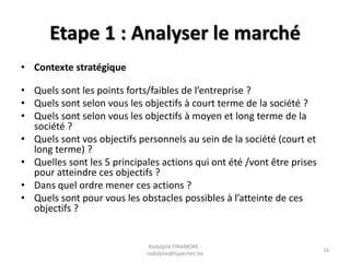 Etape 1 : Analyser le marché
• Contexte stratégique
• Quels sont les points forts/faibles de l’entreprise ?
• Quels sont selon vous les objectifs à court terme de la société ?
• Quels sont selon vous les objectifs à moyen et long terme de la
société ?
• Quels sont vos objectifs personnels au sein de la société (court et
long terme) ?
• Quelles sont les 5 principales actions qui ont été /vont être prises
pour atteindre ces objectifs ?
• Dans quel ordre mener ces actions ?
• Quels sont pour vous les obstacles possibles à l’atteinte de ces
objectifs ?

Rodolphe FINAMORE rodolphe@hyperlien.be

16

 