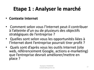 Etape 1 : Analyser le marché
• Contexte Internet
• Comment selon vous l’Internet peut-il contribuer
à l’atteinte d’un ou de plusieurs des objectifs
stratégiques de l’entreprise ?
• Quelles sont selon vous les opportunités liées à
l’Internet dont l’entreprise pourrait tirer profit ?
• Quels sont d’après vous les outils Internet (site
web, référencement Google, actions e-marketing)
que l’entreprise devrait améliorer/mettre en
place ?
Rodolphe FINAMORE rodolphe@hyperlien.be

17

 