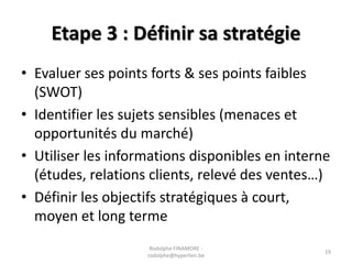 Etape 3 : Définir sa stratégie
• Evaluer ses points forts & ses points faibles
(SWOT)
• Identifier les sujets sensibles (menaces et
opportunités du marché)
• Utiliser les informations disponibles en interne
(études, relations clients, relevé des ventes…)
• Définir les objectifs stratégiques à court,
moyen et long terme
Rodolphe FINAMORE rodolphe@hyperlien.be

19

 